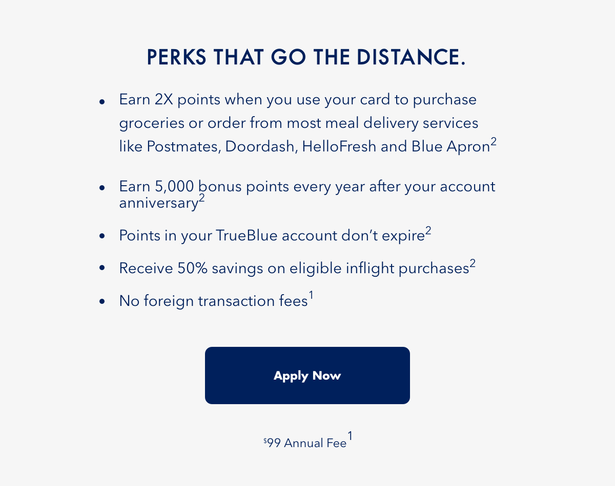 PERKS THAT GO THE DISTANCE. | Earn 2x points when you use your card to purchase groceries or order from most meal delivery services like Postmates, Doordash, HelloFresh and BlueApron(2) | Earn 5,000 bonus points every year after your account anniversary(2) | Points in your TrueBlue account don't expire(2) | Receive 50% savings on eligible inflight purchases(2) | No foreign transaction fees(1) | Apply Now | $99 Annual Fee(1)