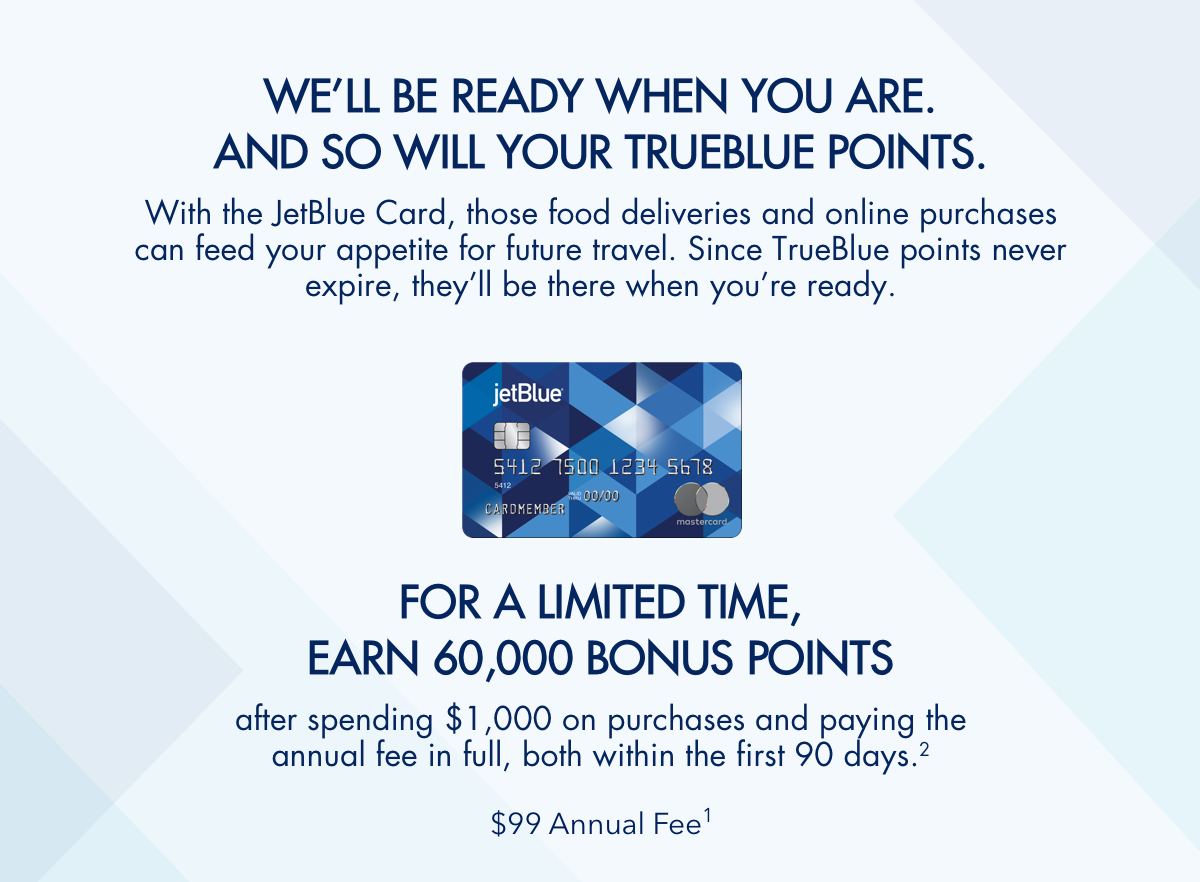 WE'LL BE READY WHEN YOU ARE. AND SO WILL YOUR TRUEBLUE POINTS. | With the JetBlue Card, those food deliveries and online purchases can feed your appetite for future travel. Since TrueBlue points never expire, they'll be there when you're ready. | FOR A LIMITIED TIME, EARN 60,000 BONUS POINTS | after spending $1,000 on purchases and paying the annual fee in full, both within the first 90 days.(2) | $99 Annual Fee(1)