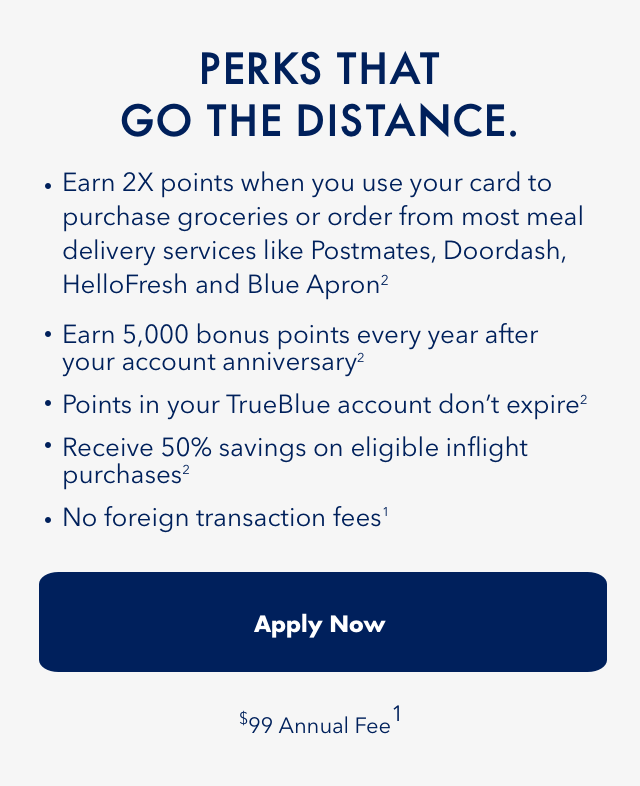 PERKS THAT GO THE DISTANCE. | Earn 2x points when you use your card to purchase groceries or order from most meal delivery services like Postmates, Doordash, HelloFresh and BlueApron(2) | Earn 5,000 bonus points every year after your account anniversary(2) | Points in your TrueBlue account don't expire(2) | Receive 50% savings on eligible inflight purchases(2) | No foreign transaction fees(1) | Apply Now | $99 Annual Fee(1)